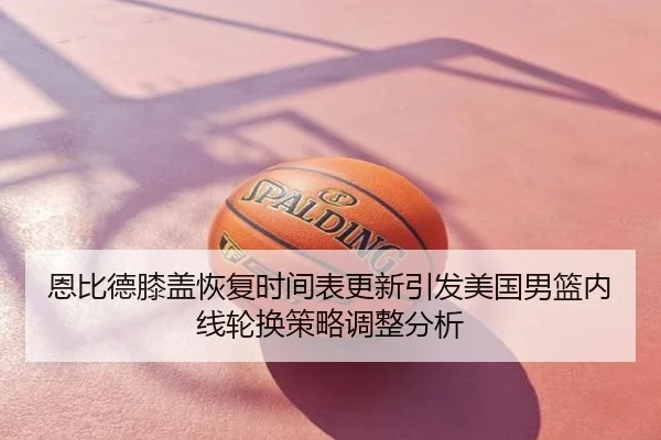 恩比德膝盖恢复时间表更新引发美国男篮内线轮换策略调整分析